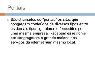 Portais
 São chamados de "portais" os sites que
congregam conteúdos de diversos tipos entre
os demais tipos, geralmente fornecidos por
uma mesma empresa. Recebem esse nome
por congregarem a grande maioria dos
serviços da internet num mesmo local.
 