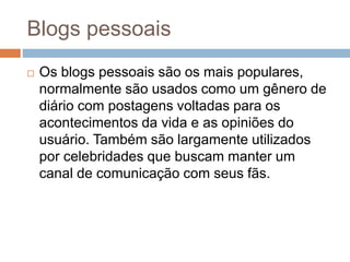 Blogs pessoais
 Os blogs pessoais são os mais populares,
normalmente são usados como um gênero de
diário com postagens voltadas para os
acontecimentos da vida e as opiniões do
usuário. Também são largamente utilizados
por celebridades que buscam manter um
canal de comunicação com seus fãs.
 