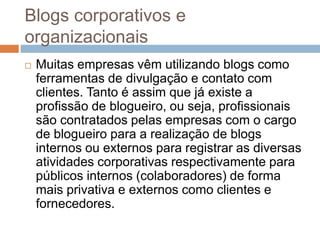 Blogs corporativos e
organizacionais
 Muitas empresas vêm utilizando blogs como
ferramentas de divulgação e contato com
clientes. Tanto é assim que já existe a
profissão de blogueiro, ou seja, profissionais
são contratados pelas empresas com o cargo
de blogueiro para a realização de blogs
internos ou externos para registrar as diversas
atividades corporativas respectivamente para
públicos internos (colaboradores) de forma
mais privativa e externos como clientes e
fornecedores.
 