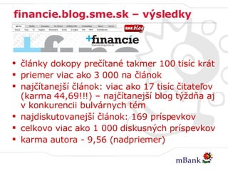 financie.blog.sme.sk – výsledky články dokopy prečítané takmer 100 tisíc krát priemer viac ako 3 000 na článok najčítanejší článok: viac ako 17 tisíc čitateľov (karma 44,69!!!) – najčítanejší blog týždňa aj v konkurencii bulvárnych tém najdiskutovanejší článok: 169 príspevkov celkovo viac ako 1 000 diskusných príspevkov karma autora - 9,56 (nadpriemer) 