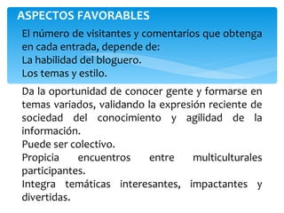 ASPECTOS FAVORABLES  El número de visitantes y comentarios que obtenga en cada entrada, depende de: La habilidad del bloguero. Los temas y estilo. Da la oportunidad de conocer gente y formarse en temas variados, validando la expresión reciente de sociedad del conocimiento y agilidad de la información.  Puede ser colectivo. Propicia encuentros entre multiculturales participantes. Integra temáticas interesantes, impactantes y divertidas. 
