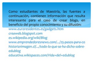 Como estudiantes de Maestría, las fuentes a continuación, contienen información que resulta interesante para el caso de crear  blogs , en beneficio del propio conocimiento y su difusión: www.euroresidentes.es/gadgets.htm creaweb.blogspot.com es.wikipedia.org/wiki/Blog www.emprendedoresnews.com/.../25-pasos-para-conseguir-el-exito-en-tu- blog.html historia1imagen.cl/.../todo-lo-que-se-ha-dicho-sobre-edublog educativa.wikispaces.com/Vida+del+edublog 