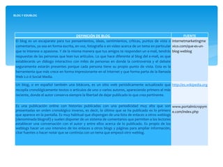 BLOG Y EDUBLOG DEFINICIÓN DE BLOG FUENTE El blog es un escaparate para tus pensamientos, ideas, sentimientos, críticas, puntos de vista o comentarios, ya sea en forma escrita, en voz, fotografía o en video acerca de un tema en particular que te interese o apasione. Y de la misma manera que tus amigos te responden un e-mail, tendrás respuestas de las personas que lean tus artículos. Lo que hace diferente al blog del e-mail, es que establecerás un diálogo interactivo con miles de personas en donde la controversia y el debate seguramente estarán presentes porque cada persona tiene su propio punto de vista. Esta es la herramienta que más crece en forma impresionante en el Internet y que forma parta de la llamada Web 2.0 ó Social Media. internetmarketingmexico.com/que-es-un-blog-weblog Un blog, o en español también una bitácora, es un sitio web periódicamente actualizado que recopila cronológicamente textos o artículos de uno o varios autores, apareciendo primero el más reciente, donde el autor conserva siempre la libertad de dejar publicado lo que crea pertinente.  http://es.wikipedia.org/wiki/Blog   Es una publicación online con historias publicadas con una periodicidad muy alta que son presentadas en orden cronológico inverso, es decir, lo último que se ha publicado es lo primero que aparece en la pantalla. Es muy habitual que dispongan de una lista de enlaces a otros weblogs (denominada blogroll) y suelen disponer de un sistema de comentarios que permiten a los lectores establecer una conversación con el autor y entre ellos acerca de lo publicado. Es propio de los weblogs hacer un uso intensivo de los enlaces a otros blogs y páginas para ampliar información, citar fuentes o hacer notar que se continúa con un tema que empezó otro weblog. www.portalmicropyme.com/index.php 