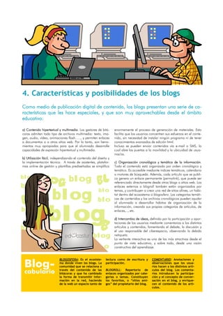 4. Características y posibilidades de los blogs
Como medio de publicación digital de contenido, los blogs presentan una serie de ca-
racterísticas que les hace especiales, y que son muy aprovechables desde el ámbito
educativo:

a) Contenido hipertextual y multimedia. Los gestores de bitá-    enormemente el proceso de generación de materiales. Esto
coras admiten todo tipo de archivos multimedia: texto, ima-      facilita que los usuarios concentren sus esfuerzos en el conte-
gen, audio, vídeo, animaciones flash….., y permiten enlaces      nido, sin necesidad de instalar ningún programa ni de tener
a documentos o a otros sitios web. Por lo tanto, son herra-      conocimientos avanzados de edición html.
mientas muy apropiadas para que el alumnado desarrolle           Incluso se pueden enviar contenidos vía e-mail o SMS, lo
capacidades de expresión hipertextual y multimedia.              cual abre las puertas a la movilidad y la ubicuidad de usua-
                                                                 rios/as.
b) Utilización fácil, independizando el contenido del diseño y
la implementación técnica. A través de asistentes, platafor-     c) Organización cronológica y temática de la información.
mas online de gestión y plantillas prediseñadas se simplifica    Todo el contenido está organizado por orden cronológico y
                                                                 temático. Es accesible mediante índices temáticos, calendario
                                                                 o motores de búsqueda. Además, cada artículo que se publi-
blog                             blog                            ca genera un enlace permanente (permalink), que puede ser
                                                                 referenciado directamente desde otros blogs o sitios web. Los
blog                                                             enlaces externos o blogroll también están organizados por


                     blog                             blo        temas, y contribuyen a crear una red de sitios afines, un habi-
                                                                 tat dentro del ecosistema o blogosfera. Las categorías temáti-
                                                     blo         cas de contenidos y los archivos cronológicos pueden ayudar
                                                                 al alumnado a desarrollar hábitos de organización de la




                  blog
                                                                 información, creando sus propias categorías de artículos, de
blog                                                             enlaces,.., etc.

                                                                 d) Intercambio de ideas, definido por la participación y apor-
                                                                 taciones de los usuarios mediante comentarios a los distintos
blog                                                             artículos y contenidos, fomentando el debate, la discusión y
                                                                 el uso responsable del ciberespacio, observando la debida
                                                  blog           netiqueta.
                                                                 La vertiente interactiva es una de las más atractivas desde el
                                                                 punto de vista educativo, y sobre todo, desde una visión
                                                          o      constructiva del aprendizaje.




 Blog-
                          BLOGOSFERA: Es el ecosiste-      lectura como de escritura y      COMENTARIO: Anotaciones y
                          ma donde viven los blogs. La     participación.                   observaciones que los usua-
                          comunidad que se relaciona a                                      rios hacen a los distintos artí-

 cabulario                través del contenido de las
                          bitácoras y que ha cambiado
                                                           BLOGROLL: Repertorio de
                                                           enlaces organizados por cate-
                                                                                            culos del blog. Los comenta-
                                                                                            rios introducen la participa-
                          la forma de transmitir infor-    gorías o temas. Constituyen      ción y el concepto de conver-
                          mación en la red, haciendo       los favoritos, o “sitios ami-    sación en el blog, y enrique-
                          de la web un espacio tanto de    gos” del propietario del blog.   cen el contenido de los artí-
                                                                                            culos.
 