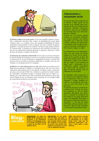 Folksonomías y
                                                                                       etiquetado social
                                                                                       Uno de los logros de las bitácoras es
                                                                                       la difusión y reflejo global de los
                                                                                       avances de la llamada web social.
                                                                                       Ejemplo de ello es la clasificación de
                                                                                       contenidos mediante marcadores,
                                                                                       etiquetas o tags, que son indexadas
                                                                                       en conocidos sitios como Technorati,
                                                                                       del.icio.us, Blinklist…
                                                                                       Cuando son los usuarios quienes
                                                                                       clasifican los contenidos añadiendo
e) Distintos niveles en el rol de usuario, lo que hace posible la gestión compar-      sus propias etiquetas, que además
tida o colaborativa del blog. Esto, unido a la posibilidad de acceso desde             comparten con el resto del mundo
cualquier lugar, y a cualquier hora, abre grandes posibilidades de trabajo             mundial, hablamos de folksonomía,
colaborativo, trascendiendo incluso el espacio del aula, y también el espacio          o etiquetado social. Un término deri-
geográfico. Cualquier persona en cualquier momento y lugar puede colaborar             vado de taxonomía (clasificación), y
en cualquier blog. Y volviendo a la organización del contenido, los blogs pue-         folk. (amigo o colega, en inglés).
den ser una herramienta excelente de apoyo a proyectos colectivos, a modo
de diario de trabajo o cuaderno de bitácora.                                           Las folksonomías no son diseñadas a
                                                                                       priori, sino que crecen de manera
f) Sindicación de contenidos mediante RSS. Esto ha sido uno de los motores de          orgánica en función de las aporta-
la enorme difusión de los blogs, e incluso ha cambiado la forma de acceder a           ciones de los usuarios; es decir, de
la información El uso de los lectores y agregadores de feeds o noticias RSS            abajo hacia arriba, y por lo tanto, no
permite conocer los últimos contenidos publicados en aquellos sitios que nos           pertenecen a nadie ni son controla-
interesan, sin necesidad de abrir el navegador.                                        das por nadie, lo cual introduce el
                                                                                       factor social y democrático de la
g) Relación con otras aplicaciones en la red. Más arriba se apuntaba que los           clasificación, aspecto controvertido
blogs forman parte de un hábitat, un ecosistema de la red, con unos usos y             por cuanto tiene de anárquico, a
costumbres relacionadas entre sí. Por ejemplo, los blogs, unidos a otras apli-         decir de algunos sectores, como el
caciones y servicios de la Web 2.0, multiplican su potencial al añadir conteni-        bibliotecario y documental.
do multimedia, marcadores sociales, o etiquetas (tags) que son leidas e in-
dexadas por otras aplicaciones. Este componente de socialización de la web,            El etiquetado social proporciona a
que ha dejado de ser una tendencia para convertirse en una realidad, debe              los usuarios una navegación basada
ser aprovechado también por los docentes.                                              en la exploración, más que en la
                                                                                       búsqueda, y añade contenido se-
                                                                                       mántico a la clasificación del conte-
    blog                               blog                                            nido. Un paso más hacia la web
                                                                                       semántica.
    blog                                                                               En palabras de Jose Luis Orihuela (e-

                                    blog                              blo
                                                                    blo
                                                                                       cuaderno.com), “Cuando las perso-
                                                                                       nas trabajando en red (lo social)
                                                                                       asignamos descriptores (las etique-
                                                                                       tas) al contenido (lo semántico) de


                       blog
                                                                                       las historias en los blogs (Technorati
    blog                                                                               tags), a las fotografías (Flickr tags), a
                                                                                       los favoritos o bookmarks (del.icio.us,
                                                                                       iFavoritos), o a las listas de tareas
                                     blog                                              (43 Things), entonces estamos contri-
    blog                                                                o              buyendo a dotar de valor semántico
                                                                                       a la información disponible en línea”.




 Blog-
                           MOBLOGGING: Los blogs han         PODCASTING: Es una graba-         POST: cada artículo o entrada
                           pasado de los ordenadores de      ción de audio incrustada en       que se publica. Es la unidad
                           escritorio a los dispositivos     un blog o sitio web, de forma     de información en un blog.
 cabulario                 móviles. El moblogging consis-
                           te en añadir contenido al blog
                                                             que se puede sindicar o distri-
                                                             buir mediante un archivo RSS,
                                                                                               Puede incluir todo tipo de
                                                                                               elementos multimedia y vín-
                           a través de una PDA o de un       de manera que permita des-        culos a otros posts o sitios
                           teléfono móvil.                   cargarlo y escucharlo en el PC    externos.
                                                             o en un dispositivo portátil..
 