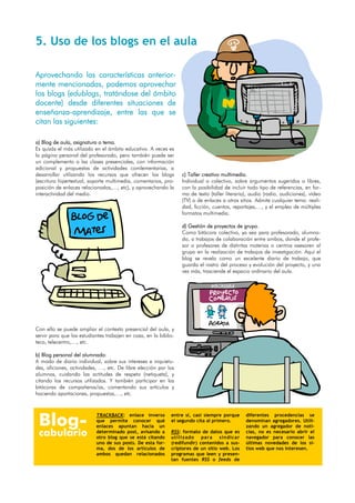 5. Uso de los blogs en el aula

Aprovechando las características anterior-
mente mencionadas, podemos aprovechar
los blogs (edublogs, tratándose del ámbito
docente) desde diferentes situaciones de
enseñanza-aprendizaje, entre las que se
citan las siguientes:

a) Blog de aula, asignatura o tema.
Es quizás el más utilizado en el ámbito educativo. A veces es
la página personal del profesorado, pero también puede ser
un complemento a las clases presenciales, con información
adicional y propuestas de actividades comlementarias, a
desarrollar utilizando los recursos que ofrecen los blogs         c) Taller creativo multimedia.
(escritura hipertextual, soporte multimedia, comentarios, pro-    Individual o colectivo, sobre argumentos sugeridos o libres,
posición de enlaces relacionados,…, etc), y aprovechando la       con la posibilidad de incluir todo tipo de referencias, en for-
interactividad del medio.                                         ma de texto (taller literario), audio (radio, audiciones), vídeo
                                                                  (TV) o de enlaces a otros sitios. Admite cualquier tema: reali-
                                                                  dad, ficción, cuentos, reportajes,…, y el empleo de múltiples
                                                                  formatos multimedia.
               Blog de
                                                                  d) Gestión de proyectos de grupo.
                Mates                                             Como bitácora colectiva, ya sea para profesorado, alumna-
                                                                  do, o trabajos de colaboración entre ambos, donde el profe-
                                                                  sor o profesores de distintas materias o centros asesoren al
                                                                  grupo en la realización de trabajos de investigación. Aquí el
                                                                  blog se revela como un excelente diario de trabajo, que
                                                                  guarda el rastro del proceso y evolución del proyecto, y una
                                                                  vez más, trasciende el espacio ordinario del aula.




                                                                              Agenda
Con ello se puede ampliar el contexto presencial del aula, y
servir para que los estudiantes trabajen en casa, en la biblio-
teca, telecentro,…, etc.

b) Blog personal del alumnado:
A modo de diario individual, sobre sus intereses e inquietu-
des, aficiones, actividades, …, etc. De libre elección por los
alumnos, cuidando las actitudes de respeto (netiqueta), y
citando los recursos utilizados. Y también participar en las
bitácoras de compañeros/as, comentando sus artículos y
haciendo aportaciones, propuestas,…, etc.




 Blog-
                           TRACKBACK: enlace inverso         entre sí, casi siempre porque     diferentes procedencias se
                           que permite conocer qué           el segundo cita al primero.       denominan agregadores. Utili-
                           enlaces apuntan hacia un                                            zando un agregador de noti-
 cabulario                 determinado post, avisando a
                           otro blog que se está citando
                                                             RSS: formato de datos que es
                                                             utilizado para sindicar
                                                                                               cias, no es necesario abrir el
                                                                                               navegador para conocer las
                           uno de sus posts. De esta for-    (redifundir) contenidos a sus-    últimas novedades de los si-
                           ma, dos de los artículos de       criptores de un sitio web. Los    tios web que nos interesen.
                           ambos quedan relacionados         programas que leen y presen-
                                                             tan fuentes RSS o feeds de
 