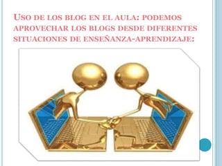 USO DE LOS BLOG EN EL AULA: PODEMOS
APROVECHAR LOS BLOGS DESDE DIFERENTES
SITUACIONES DE ENSEÑANZA-APRENDIZAJE:
 
