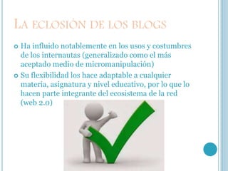 LA ECLOSIÓN DE LOS BLOGS
 Ha influido notablemente en los usos y costumbres
de los internautas (generalizado como el más
aceptado medio de micromanipulación)
 Su flexibilidad los hace adaptable a cualquier
materia, asignatura y nivel educativo, por lo que lo
hacen parte integrante del ecosistema de la red
(web 2.0)
 