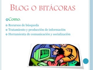 BLOG O BITÁCORAS
Como:
 Recursos de búsqueda
 Tratamiento y producción de información
 Herramienta de comunicación y socialización
 