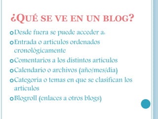 ¿QUÉ SE VE EN UN BLOG?
Desde fuera se puede acceder a:
Entrada o artículos ordenados
cronológicamente
Comentarios a los distintos artículos
Calendario o archivos (año/mes/día)
Categoría o temas en que se clasifican los
artículos
Blogroll (enlaces a otros blogs)
 