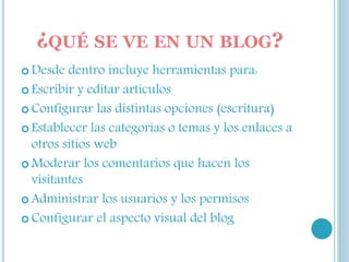 ¿QUÉ SE VE EN UN BLOG?
 Desde dentro incluye herramientas para:
 Escribir y editar artículos
 Configurar las distintas opciones (escritura)
 Establecer las categorías o temas y los enlaces a
otros sitios web
 Moderar los comentarios que hacen los
visitantes
 Administrar los usuarios y los permisos
 Configurar el aspecto visual del blog
 