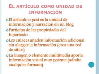 EL ARTÍCULO COMO UNIDAD DE
INFORMACIÓN
El artículo o post es la unidad de
información y narración en un blog
Participa de las propiedades del
hipertexto
Los enlaces añaden información adicional
sin alargar la información (crea una red
de sitios)
La imagen o elemento multimedia aporta
información visual muy potente (admite
cualquier formato)
 