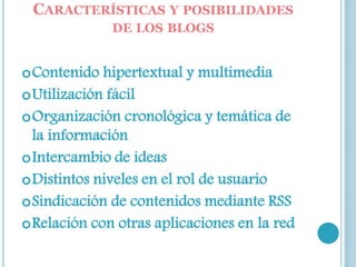 CARACTERÍSTICAS Y POSIBILIDADES
DE LOS BLOGS
Contenido hipertextual y multimedia
Utilización fácil
Organización cronológica y temática de
la información
Intercambio de ideas
Distintos niveles en el rol de usuario
Sindicación de contenidos mediante RSS
Relación con otras aplicaciones en la red
 