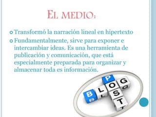 EL MEDIO:
 Transformó la narración lineal en hipertexto
 Fundamentalmente, sirve para exponer e
intercambiar ideas. Es una herramienta de
publicación y comunicación, que está
especialmente preparada para organizar y
almacenar toda es información.
 