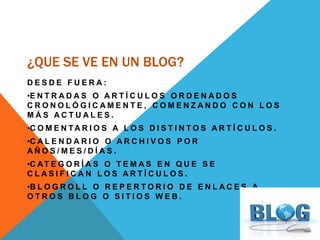 ¿QUE SE VE EN UN BLOG?
D E S D E F U E R A :
•E N T R A D A S O A R T Í C U L O S O R D E N A D O S
C R O N O L Ó G I C A M E N T E , C O M E N Z A N D O C O N L O S
M Á S A C T U A L E S .
•C O M E N T A R I O S A L O S D I S T I N T O S A R T Í C U L O S .
•C A L E N D A R I O O A R C H I V O S P O R
A Ñ O S / M E S / D Í A S .
•C AT E G O R Í A S O T E M A S E N Q U E S E
C L A S I F I C A N L O S A R T Í C U L O S .
•B L O G R O L L O R E P E R T O R I O D E E N L A C E S A
O T R O S B L O G O S I T I O S W E B .
 