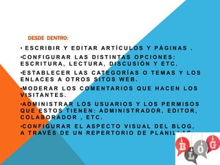 DESDE DENTRO:
• E S C R I B I R Y E D I T A R A R T Í C U L O S Y P Á G I N A S .
•C O N F I G U R A R L A S D I S T I N T A S O P C I O N E S :
E S C R I T U R A , L E C T U R A , D I S C U S I Ó N Y E T C .
•E S TA B L E C E R L A S C AT E G O R Í A S O T E M A S Y L O S
E N L A C E S A O T R O S S I T O S W E B .
•M O D E R A R L O S C O M E N T A R I O S Q U E H A C E N L O S
V I S I TA N T E S .
•A D M I N I S T R A R L O S U S U A R I O S Y L O S P E R M I S O S
Q U E E S T O S T I E N E N : A D M I N I S T R A D O R , E D I T O R ,
C O L A B O R A D O R , E T C .
•C O N F I G U R A R E L A S P E C T O V I S U A L D E L B L O G ,
A T R AV É S D E U N R E P E R T O R I O D E P L A N I L L A S .
 