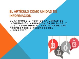 EL ARTÍCULO COMO UNIDAD DE
INFORMACIÓN
E L A R T Í C U L O O P O S T E S L A U N I D A D D E
I N F O R M A C I Ó N / N A R R A C I Ó N E N U N B L O G . Y
C O M O M E D I O D I G I T A L , PA R T I C I P A D E L A S
P R O P I E D A D E S Y R E C U R S O S D E L
H I P E R T E X T O .
 