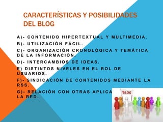 CARACTERÍSTICAS Y POSIBILIDADES
DEL BLOG
A ) - C O N T E N I D O H I P E R T E X T U A L Y M U LT I M E D I A .
B ) - U T I L I Z A C I Ó N F Á C I L .
C ) - O R G A N I Z A C I Ó N C R O N O L Ó G I C A Y T E M Á T I C A
D E L A I N F O R M A C I Ó N .
D ) - I N T E R C A M B I O S D E I D E A S .
E ) D I S T I N T O S N I V E L E S E N E L R O L D E
U S U A R I O S .
F ) - S I N D I C A C I Ó N D E C O N T E N I D O S M E D I A N T E L A
R S S .
G ) - R E L A C I Ó N C O N O T R A S A P L I C A C I O N E S E N
L A R E D .
 
