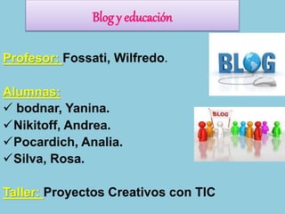 Profesor: Fossati, Wilfredo.
Alumnas:
 bodnar, Yanina.
Nikitoff, Andrea.
Pocardich, Analia.
Silva, Rosa.
Taller: Proyectos Creativos con TIC
Blog y educación
 