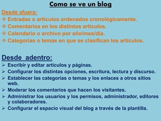 Como se ve un blog
Desde afuera:
 Entradas o artículos ordenados cronológicamente.
 Comentarios en los distintos artículos.
 Calendario o archivo por año/mes/día.
 Categorías o temas en que se clasifican los artículos.
Desde adentro:
 Escribir y editar artículos y páginas.
 Configurar los distintas opciones, escritura, lectura y discurso.
 Establecer las categorías o temas y los enlaces a otros sitios
web.
 Moderar los comentarios que hacen los visitantes.
 Administrar los usuarios y los permisos, administrador, editores
y colaboradores.
 Configurar el espacio visual del blog a través de la plantilla.
 