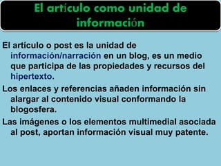 El artículo o post es la unidad de
información/narración en un blog, es un medio
que participa de las propiedades y recursos del
hipertexto.
Los enlaces y referencias añaden información sin
alargar al contenido visual conformando la
blogosfera.
Las imágenes o los elementos multimedial asociada
al post, aportan información visual muy patente.
El artículo como unidad de
información
 
