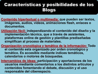Contenido hipertextual o multimedia: que pueden ser textos,
imágenes, audios, videos, animaciones flash, enlaces o
documentos.
Utilización fácil: independizando el contenido del diseño y la
implementación técnica, que a través de asistentes,
plataformas online de gestión y plantillas prediseñadas
simplifican al proceso de materiales.
Organización cronológica y temática de la información: Todo
el contenido esta organizado por orden cronológico y
temático. Es accesible mediante índices temáticos,
calendarios o motores de búsquedas.
Intercambios de ideas: participación y aportaciones de los
usuarios mediante comentarios a los distintos artículos y
contenidos fomentando el debate, discusión y el uso
responsable del ciberespacio.
Características y posibilidades de los
Blogs
 