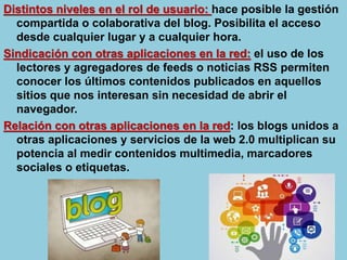 Distintos niveles en el rol de usuario: hace posible la gestión
compartida o colaborativa del blog. Posibilita el acceso
desde cualquier lugar y a cualquier hora.
Sindicación con otras aplicaciones en la red: el uso de los
lectores y agregadores de feeds o noticias RSS permiten
conocer los últimos contenidos publicados en aquellos
sitios que nos interesan sin necesidad de abrir el
navegador.
Relación con otras aplicaciones en la red: los blogs unidos a
otras aplicaciones y servicios de la web 2.0 multiplican su
potencia al medir contenidos multimedia, marcadores
sociales o etiquetas.
 