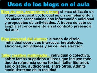 Blog de aula, asignatura o tema: el más utilizado en
el ámbito educativo, lo cual es un complemento a
las clases presenciales con información adicional
y propuestas de actividades. A través de esto se
amplia el conocimiento en el contexto presencial
del aula.
Blog personal del alumno: a modo de diario
individual sobre sus intereses, inquietudes,
aficiones, actividades y es de libre elección.
Taller creativo multimedia : individual o colectivo,
sobre temas sugeridos o libres que incluye todo
tipo de referencia como textual (taller literario),
audio (radio, audiciones), entre otros. Admite
cualquier tema de la realidad.
Usos de los blogs en el aula
 
