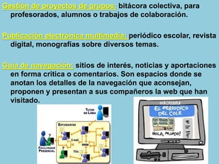 Gestión de proyectos de grupos: bitácora colectiva, para
profesorados, alumnos o trabajos de colaboración.
Publicación electrónica multimedia: periódico escolar, revista
digital, monografías sobre diversos temas.
Guía de navegación: sitios de interés, noticias y aportaciones
en forma critica o comentarios. Son espacios donde se
anotan los detalles de la navegación que aconsejan,
proponen y presentan a sus compañeros la web que han
visitado.
 