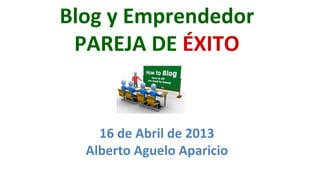 Blog	
  y	
  Emprendedor	
  	
  
 PAREJA	
  DE	
  ÉXITO	
  


      16	
  de	
  Abril	
  de	
  2013	
  
    Alberto	
  Aguelo	
  Aparicio	
  
 
