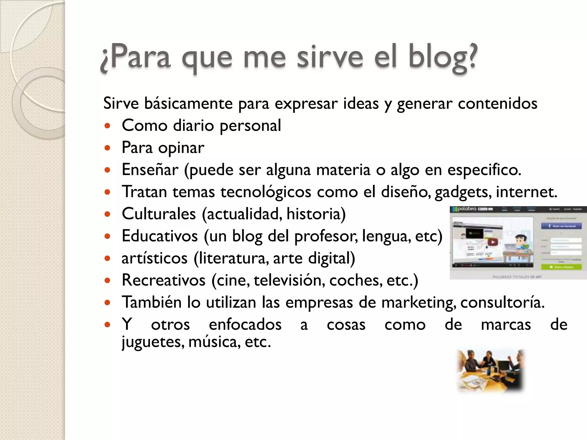 ¿Para que me sirve el blog?
Sirve básicamente para expresar ideas y generar contenidos
 Como diario personal
 Para opinar
 Enseñar (puede ser alguna materia o algo en especifico.
 Tratan temas tecnológicos como el diseño, gadgets, internet.
 Culturales (actualidad, historia)
 Educativos (un blog del profesor, lengua, etc)
 artísticos (literatura, arte digital)
 Recreativos (cine, televisión, coches, etc.)
 También lo utilizan las empresas de marketing, consultoría.
 Y otros enfocados a cosas como de marcas de
juguetes, música, etc.

 