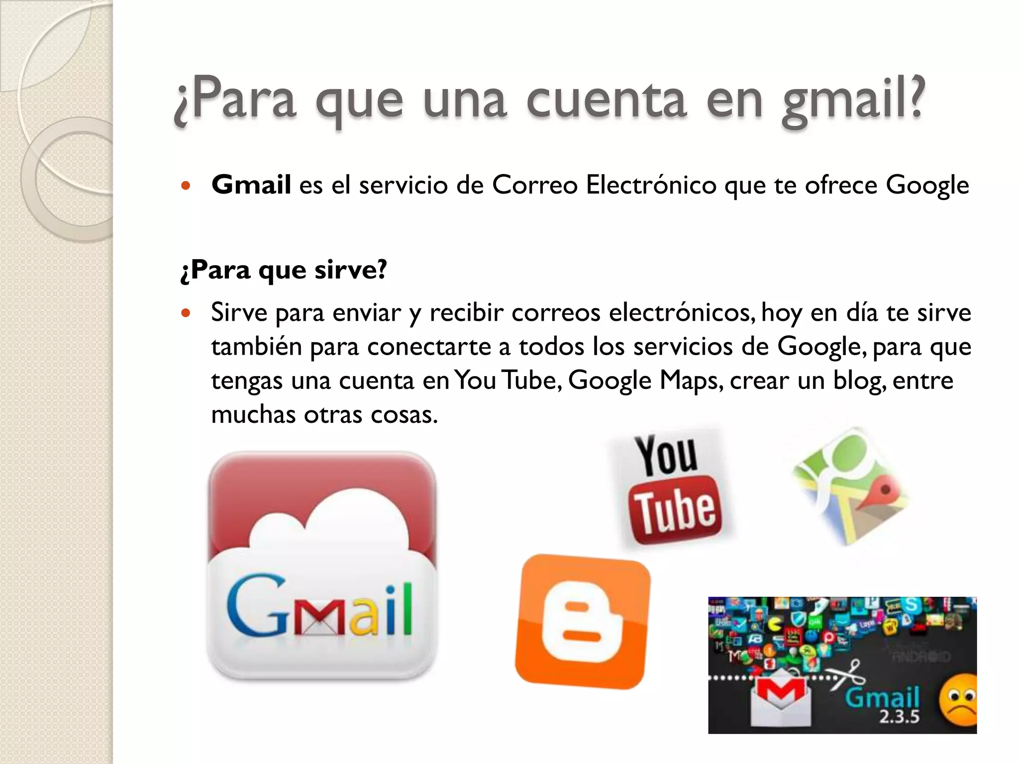 ¿Para que una cuenta en gmail?


Gmail es el servicio de Correo Electrónico que te ofrece Google

¿Para que sirve?
 Sirve para enviar y recibir correos electrónicos, hoy en día te sirve
también para conectarte a todos los servicios de Google, para que
tengas una cuenta en You Tube, Google Maps, crear un blog, entre
muchas otras cosas.

 