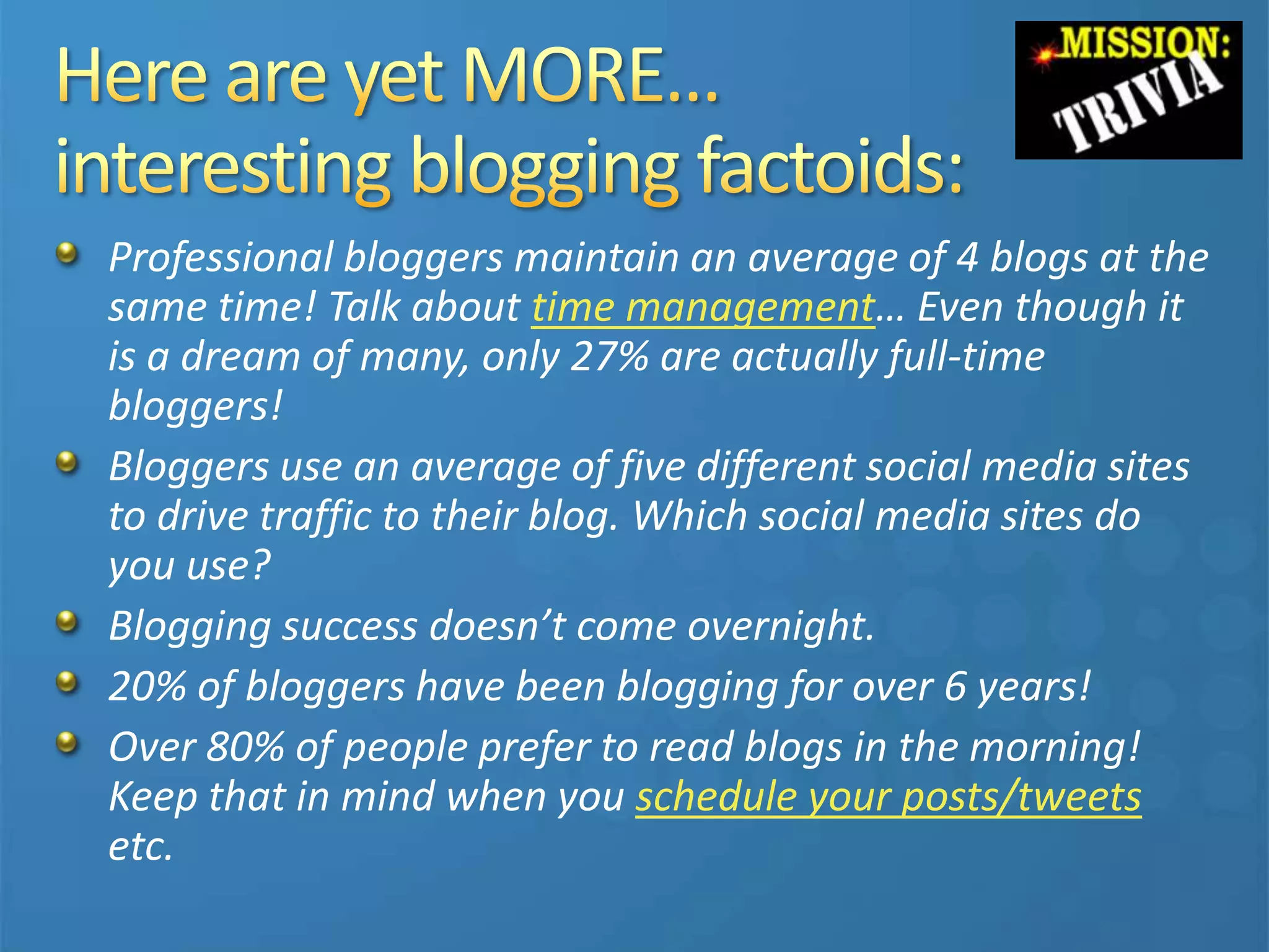 Professional bloggers maintain an average of 4 blogs at the
same time! Talk about time management… Even though it
is a dream of many, only 27% are actually full-time
bloggers!
Bloggers use an average of five different social media sites
to drive traffic to their blog. Which social media sites do
you use?
Blogging success doesn’t come overnight.
20% of bloggers have been blogging for over 6 years!
Over 80% of people prefer to read blogs in the morning!
Keep that in mind when you schedule your posts/tweets
etc.
 