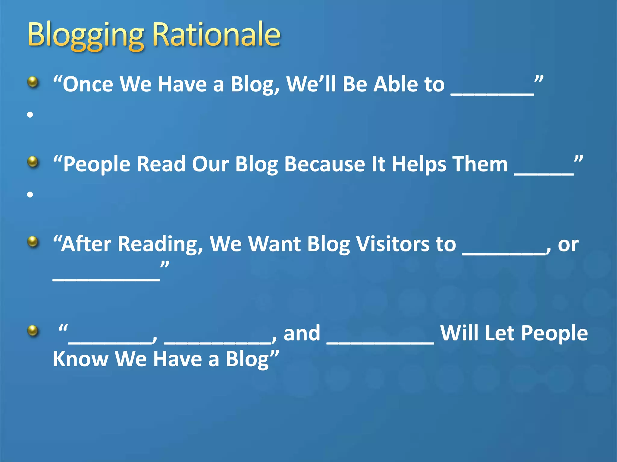 “Once We Have a Blog, We’ll Be Able to _______”
•
“People Read Our Blog Because It Helps Them _____”
•
“After Reading, We Want Blog Visitors to _______, or
_________”
“_______, _________, and _________ Will Let People
Know We Have a Blog”
 