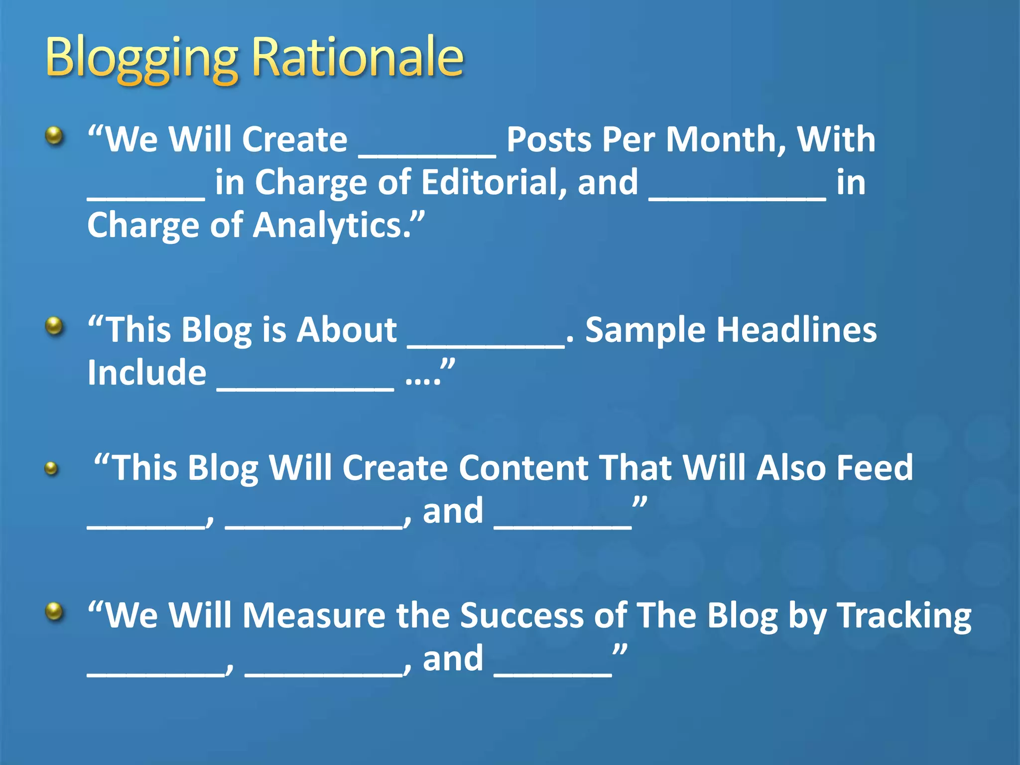 “We Will Create _______ Posts Per Month, With
______ in Charge of Editorial, and _________ in
Charge of Analytics.”
“This Blog is About ________. Sample Headlines
Include _________ ….”
“This Blog Will Create Content That Will Also Feed
______, _________, and _______”
“We Will Measure the Success of The Blog by Tracking
_______, ________, and ______”
 
