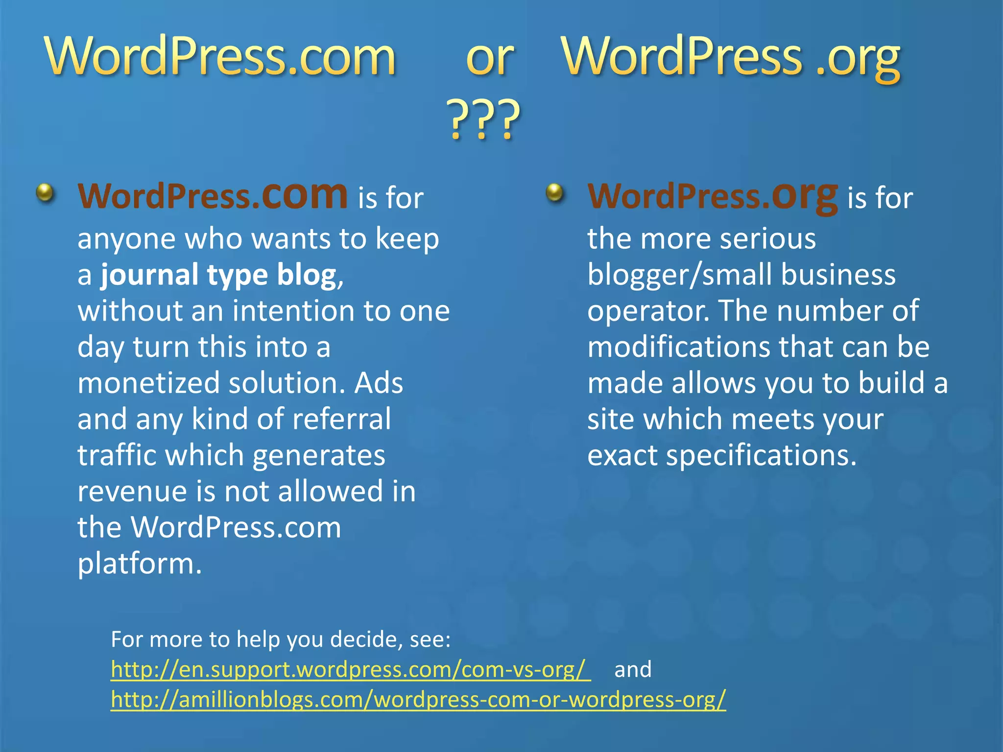 WordPress.com is for
anyone who wants to keep
a journal type blog,
without an intention to one
day turn this into a
monetized solution. Ads
and any kind of referral
traffic which generates
revenue is not allowed in
the WordPress.com
platform.
WordPress.org is for
the more serious
blogger/small business
operator. The number of
modifications that can be
made allows you to build a
site which meets your
exact specifications.
For more to help you decide, see:
http://en.support.wordpress.com/com-vs-org/ and
http://amillionblogs.com/wordpress-com-or-wordpress-org/
 