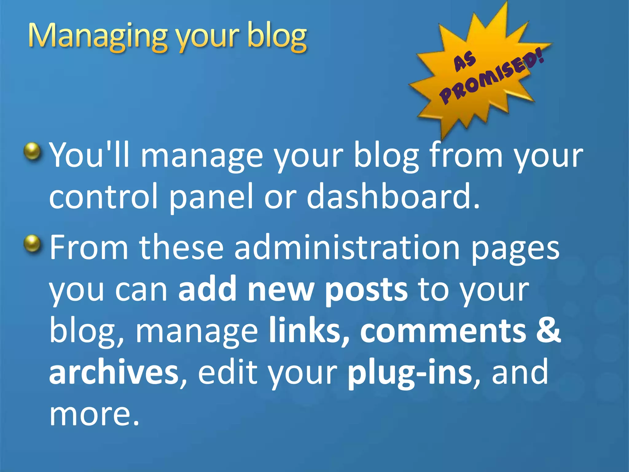 You'll manage your blog from your
control panel or dashboard.
From these administration pages
you can add new posts to your
blog, manage links, comments &
archives, edit your plug-ins, and
more.
 