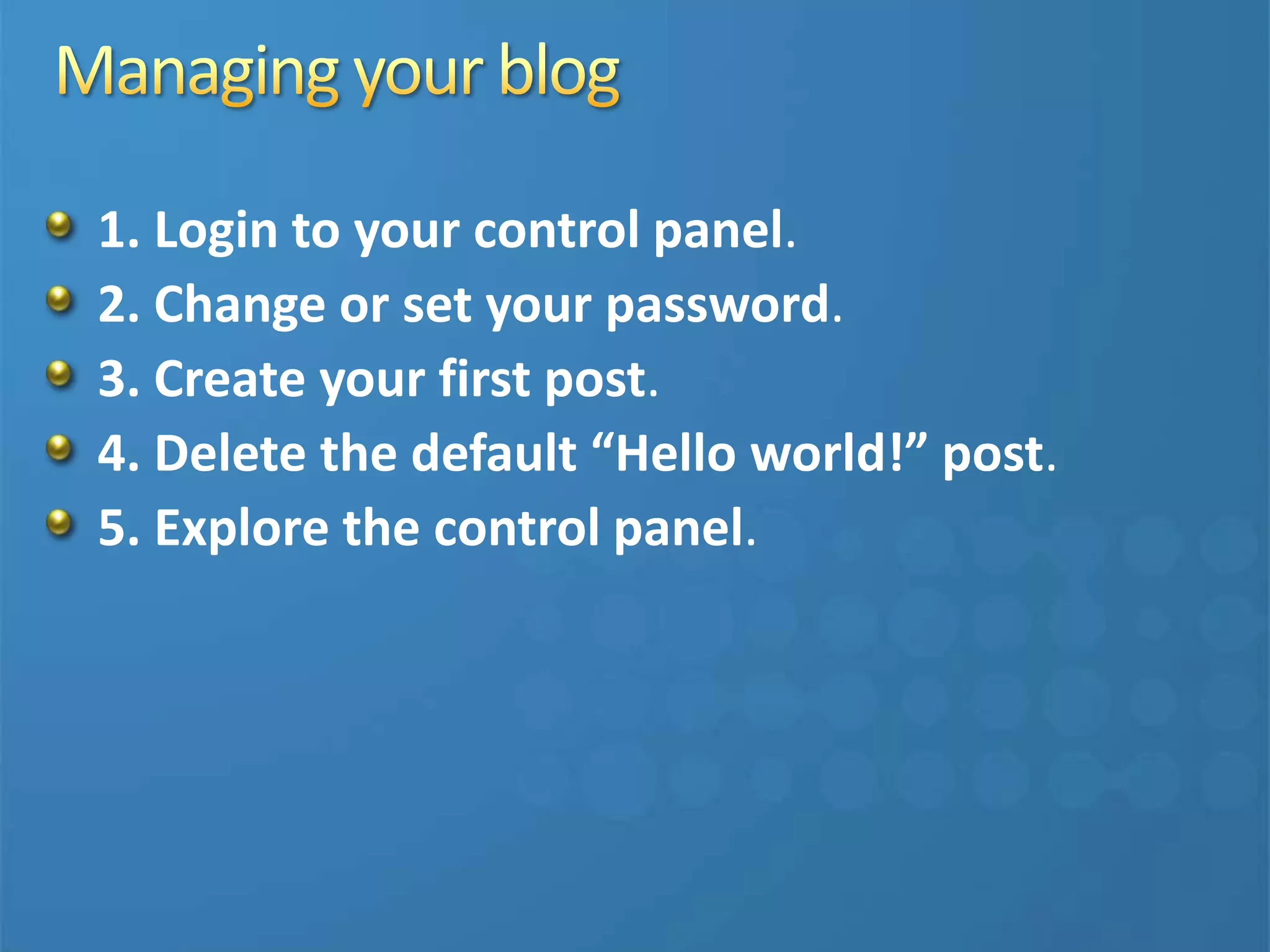 1. Login to your control panel.
2. Change or set your password.
3. Create your first post.
4. Delete the default “Hello world!” post.
5. Explore the control panel.
 