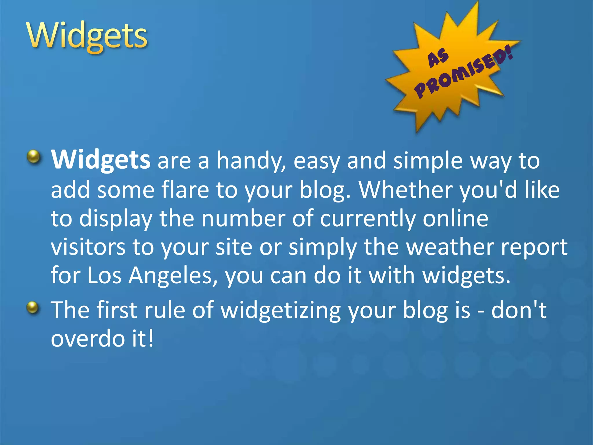 Widgets are a handy, easy and simple way to
add some flare to your blog. Whether you'd like
to display the number of currently online
visitors to your site or simply the weather report
for Los Angeles, you can do it with widgets.
The first rule of widgetizing your blog is - don't
overdo it!
 
