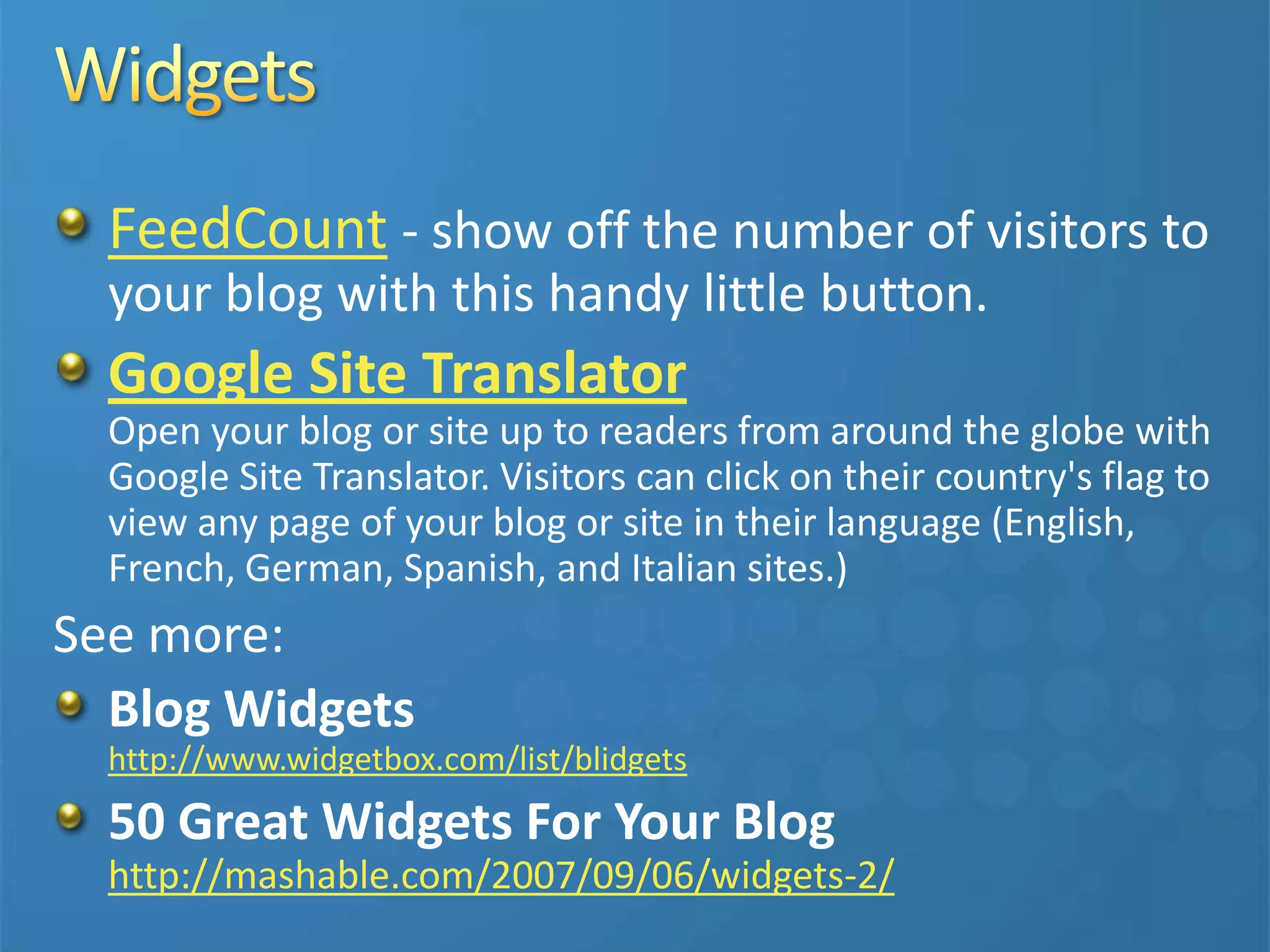 FeedCount - show off the number of visitors to
your blog with this handy little button.
Google Site Translator
Open your blog or site up to readers from around the globe with
Google Site Translator. Visitors can click on their country's flag to
view any page of your blog or site in their language (English,
French, German, Spanish, and Italian sites.)
See more:
Blog Widgets
http://www.widgetbox.com/list/blidgets
50 Great Widgets For Your Blog
http://mashable.com/2007/09/06/widgets-2/
 