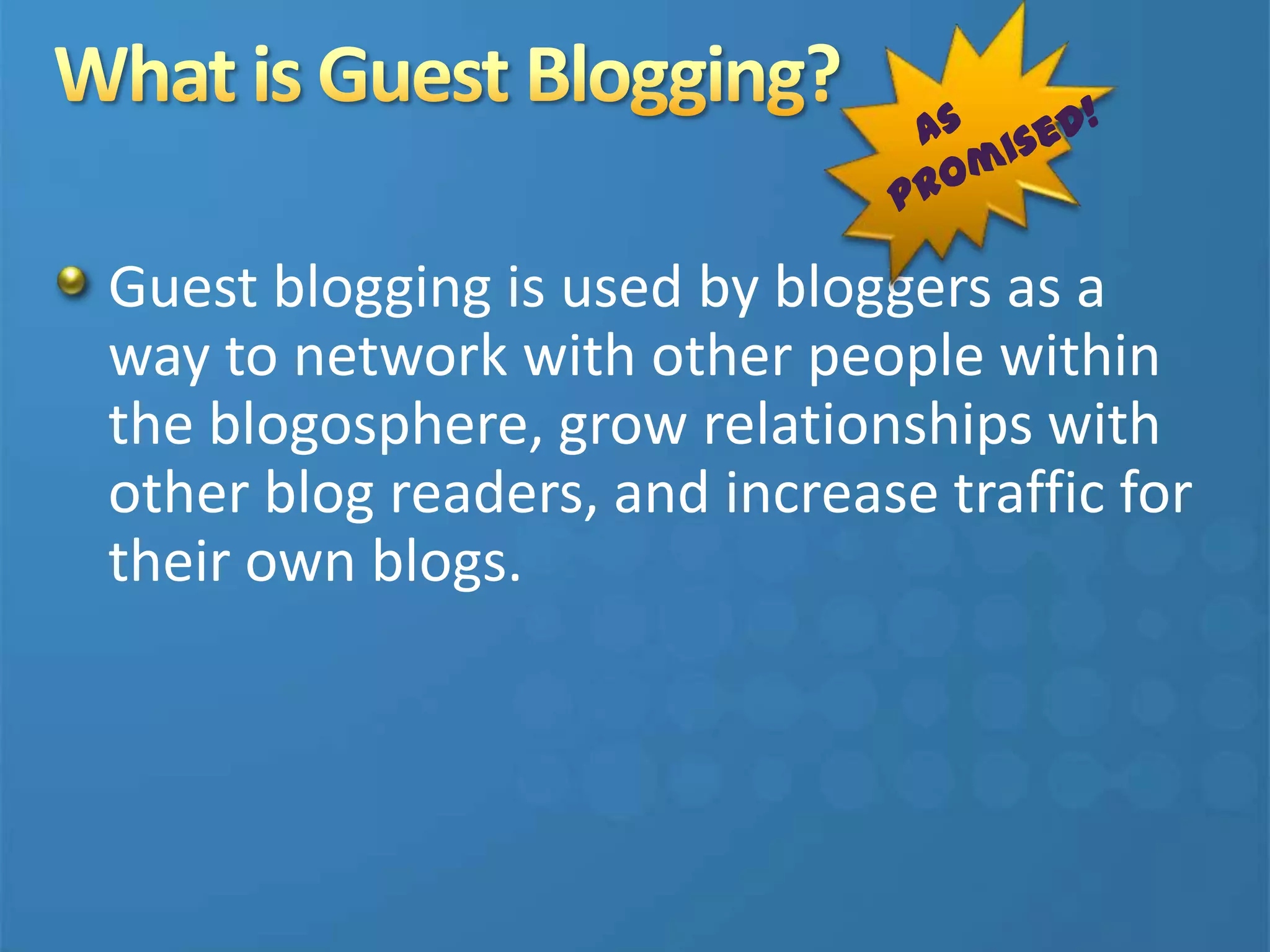 Guest blogging is used by bloggers as a
way to network with other people within
the blogosphere, grow relationships with
other blog readers, and increase traffic for
their own blogs.
 