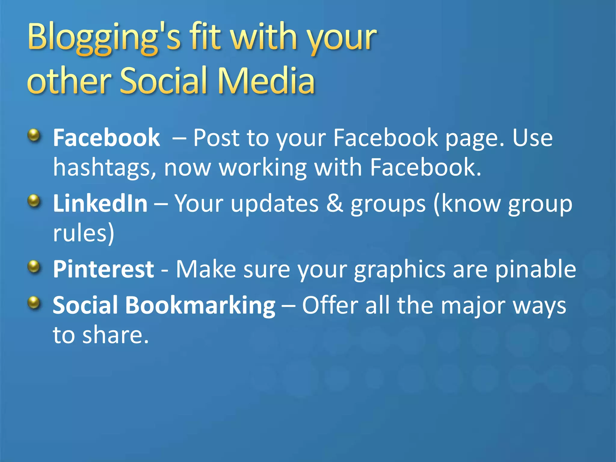 Facebook – Post to your Facebook page. Use
hashtags, now working with Facebook.
LinkedIn – Your updates & groups (know group
rules)
Pinterest - Make sure your graphics are pinable
Social Bookmarking – Offer all the major ways
to share.
 