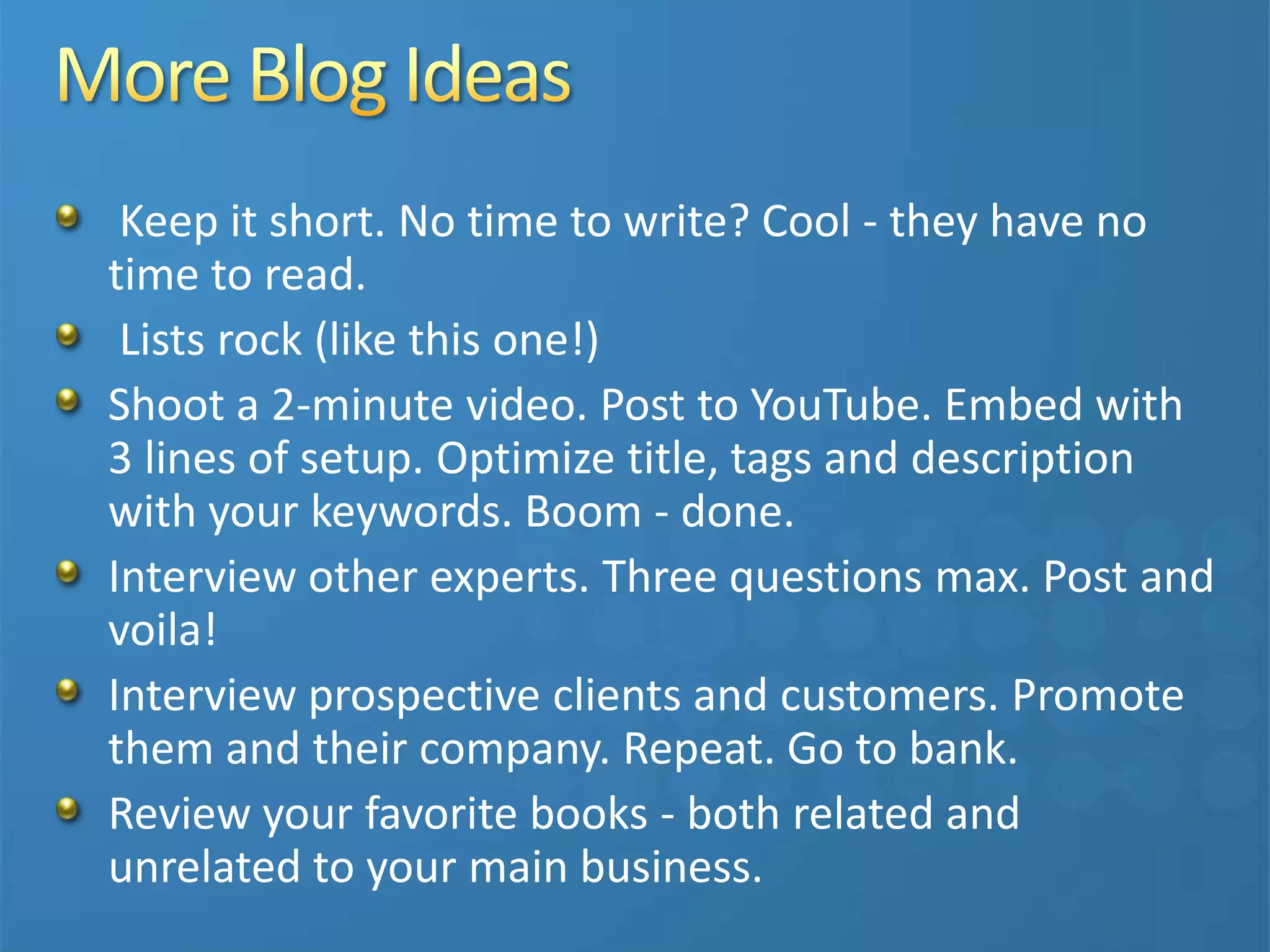 Keep it short. No time to write? Cool - they have no
time to read.
Lists rock (like this one!)
Shoot a 2-minute video. Post to YouTube. Embed with
3 lines of setup. Optimize title, tags and description
with your keywords. Boom - done.
Interview other experts. Three questions max. Post and
voila!
Interview prospective clients and customers. Promote
them and their company. Repeat. Go to bank.
Review your favorite books - both related and
unrelated to your main business.
 