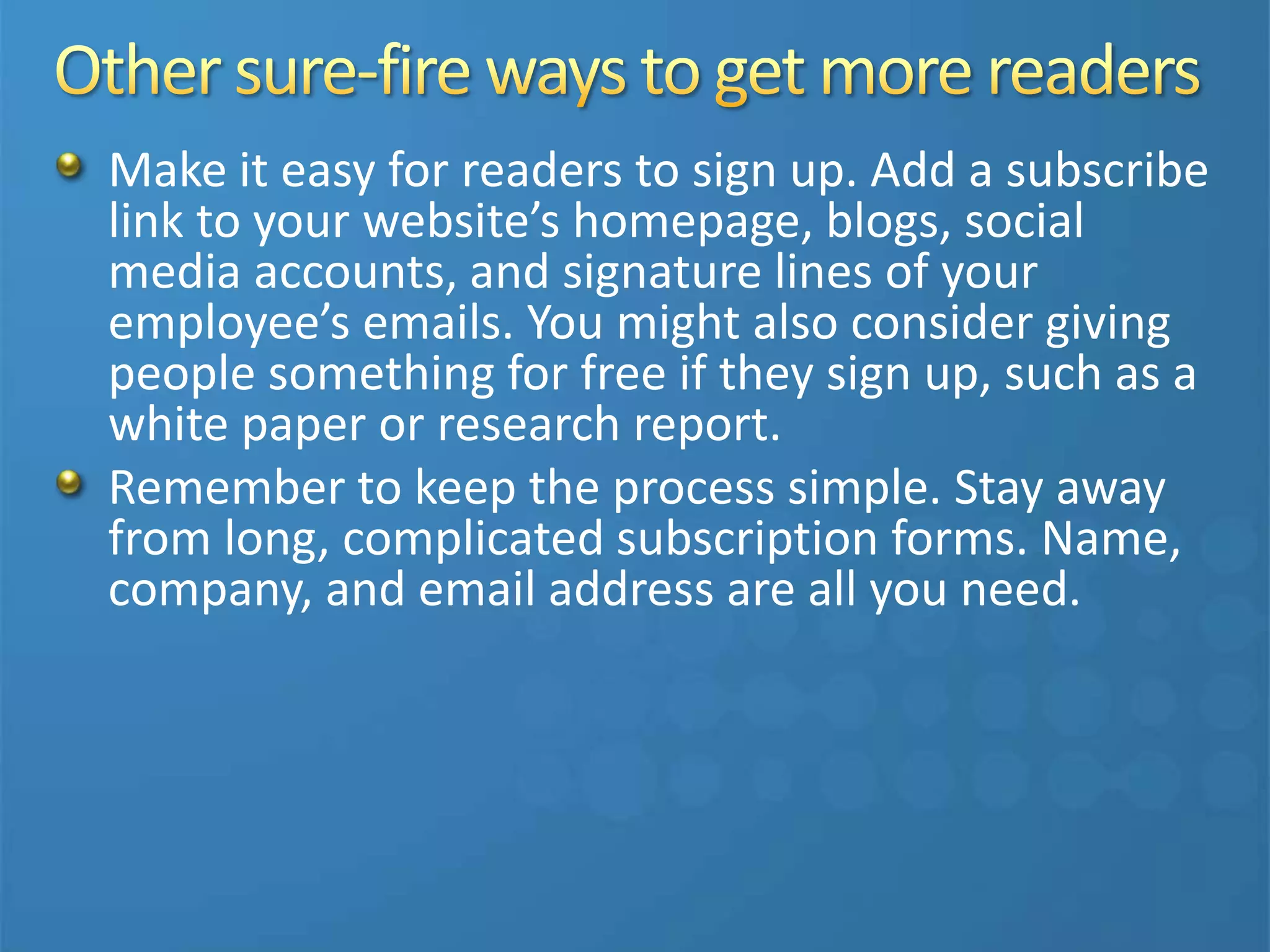 Make it easy for readers to sign up. Add a subscribe
link to your website’s homepage, blogs, social
media accounts, and signature lines of your
employee’s emails. You might also consider giving
people something for free if they sign up, such as a
white paper or research report.
Remember to keep the process simple. Stay away
from long, complicated subscription forms. Name,
company, and email address are all you need.
 