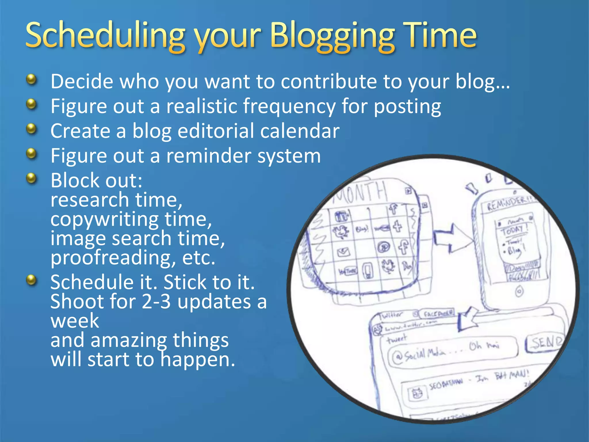 Decide who you want to contribute to your blog…
Figure out a realistic frequency for posting
Create a blog editorial calendar
Figure out a reminder system
Block out:
research time,
copywriting time,
image search time,
proofreading, etc.
Schedule it. Stick to it.
Shoot for 2-3 updates a
week
and amazing things
will start to happen.
 