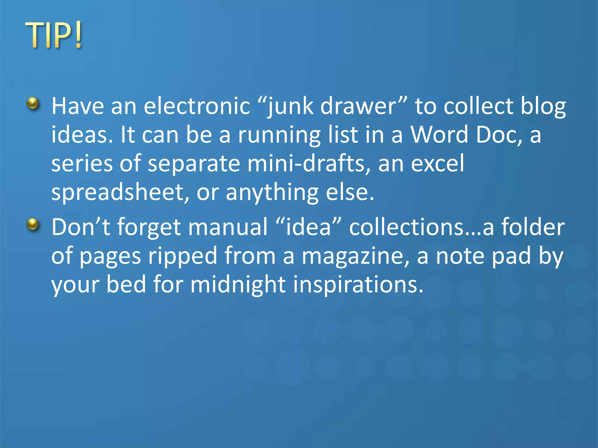 Have an electronic “junk drawer” to collect blog
ideas. It can be a running list in a Word Doc, a
series of separate mini-drafts, an excel
spreadsheet, or anything else.
Don’t forget manual “idea” collections…a folder
of pages ripped from a magazine, a note pad by
your bed for midnight inspirations.
 