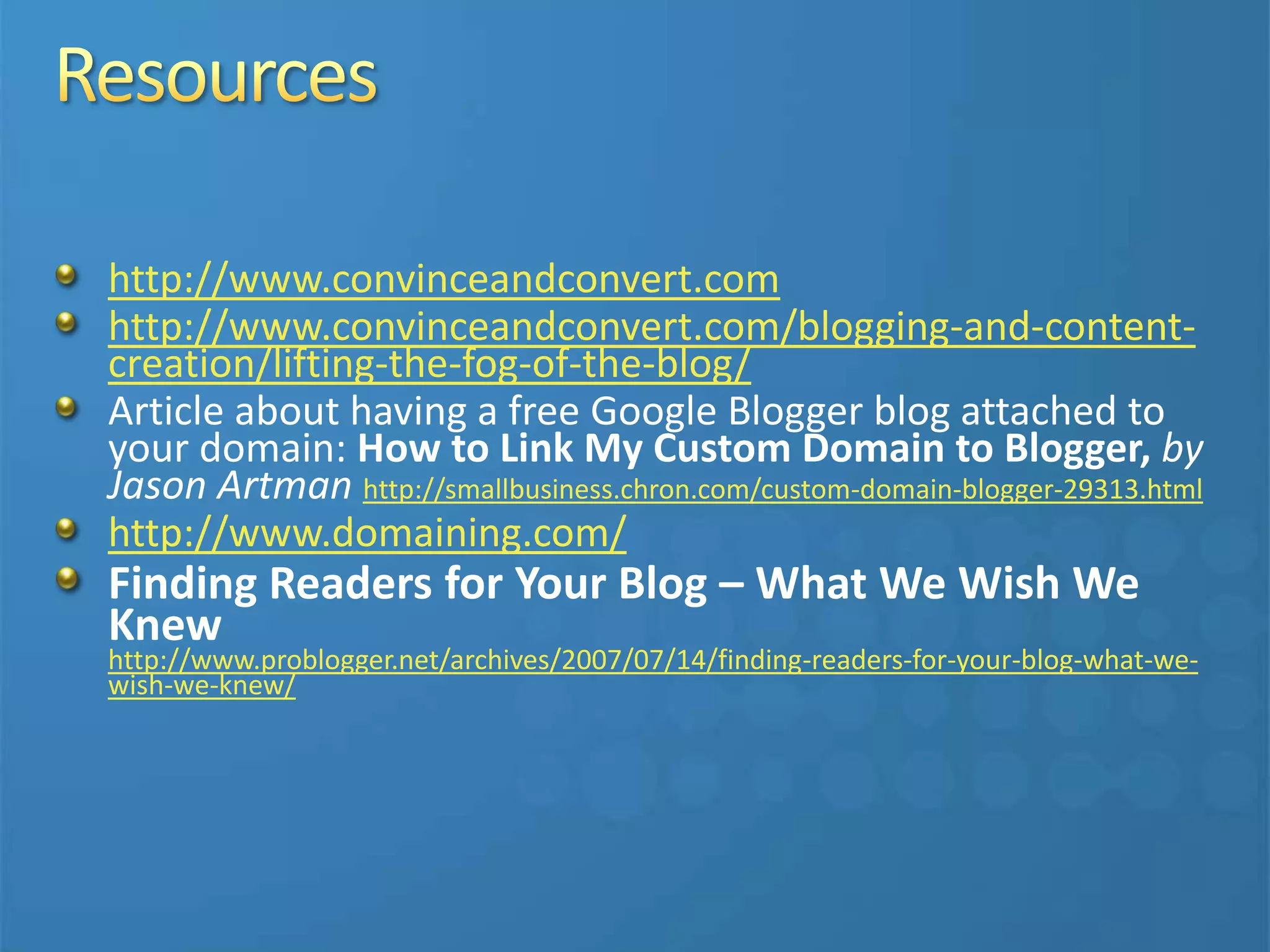 http://www.convinceandconvert.com
http://www.convinceandconvert.com/blogging-and-content-
creation/lifting-the-fog-of-the-blog/
Article about having a free Google Blogger blog attached to
your domain: How to Link My Custom Domain to Blogger, by
Jason Artman http://smallbusiness.chron.com/custom-domain-blogger-29313.html
http://www.domaining.com/
Finding Readers for Your Blog – What We Wish We
Knew
http://www.problogger.net/archives/2007/07/14/finding-readers-for-your-blog-what-we-
wish-we-knew/
 