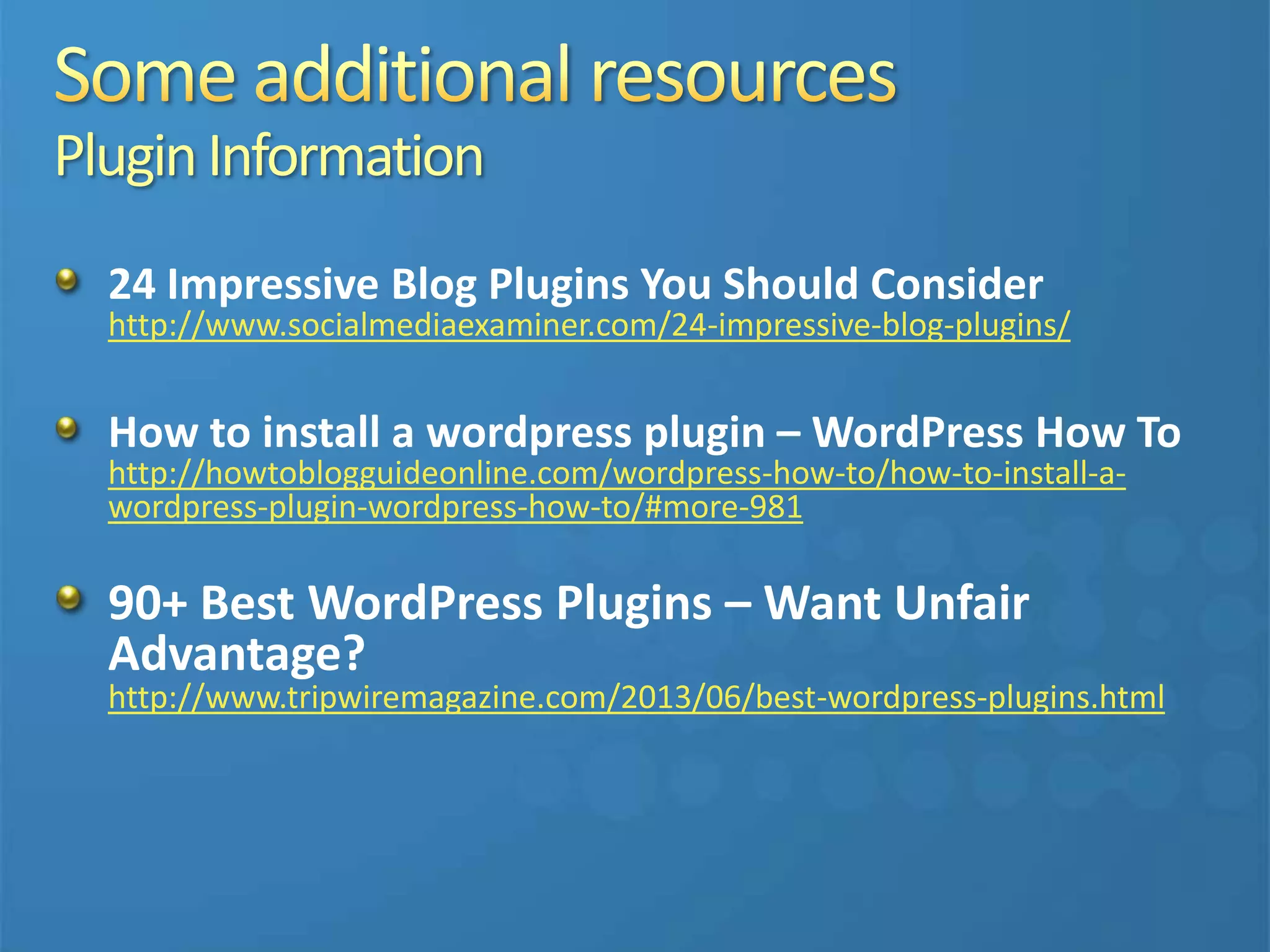 PluginInformation
24 Impressive Blog Plugins You Should Consider
http://www.socialmediaexaminer.com/24-impressive-blog-plugins/
How to install a wordpress plugin – WordPress How To
http://howtoblogguideonline.com/wordpress-how-to/how-to-install-a-
wordpress-plugin-wordpress-how-to/#more-981
90+ Best WordPress Plugins – Want Unfair
Advantage?
http://www.tripwiremagazine.com/2013/06/best-wordpress-plugins.html
 