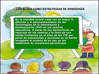 En la realidad actual cada vez es mayor la difusión y el aprovechamiento de las Tecnologías de la Información y Comunicación (TIC) en los centros educativos.  A pesar de   las limitaciones de recursos en los centros y la falta de una sólida formación en el área de las TIC por parte de estudiantes y docentes es un hecho innegable el avance de su uso en los ambientes de enseñanza-aprendizaje.   LOS BLOGS COMO ESTRATEGIAS DE ENSEÑANZA 
