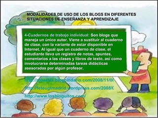 MODALIDADES DE USO DE LOS BLOGS EN DIFERENTES  SITUACIONES DE ENSEÑANZA Y APRENDIZAJE   4-Cuadernos de trabajo individual:  Son blogs que maneja un único autor. Viene  a sustituir al cuaderno de clase, con la variante de estar disponible en Internet. Al igual que un cuaderno de clase, el estudiante lleva un registro de notas, apuntes, comentarios a las clases y libros de texto, así como involucrarse determinadas tareas didácticas asesoradas por algún profesor. http://maestra.blogcindario.com/2008/11/00001-estrategia-para-activar-conocimientos-previos.html http://feteugtmadrid.wordpress.com/2008/03/24/el-blog-como-estrategia-didactica/  http://www.losbloguitos.com/ 
